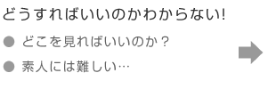 どうすればいいのかわからない！「どこを見ればいいのか？」「素人には難しい…」