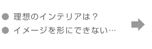 「理想のインテリアは？」「イメージをカタチにできない…」