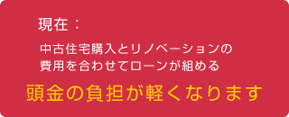 現在：中古住宅購入とリノベーションの費用を合わせてローンが組める「頭金の負担が軽くなります」