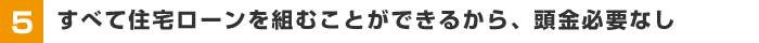 【5】すべて住宅ローンを組むことができるから、頭金必要なし