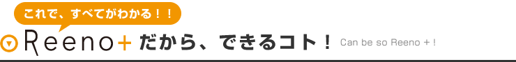 これで、すべてがわかる！！Reeno+だから、できるコト！