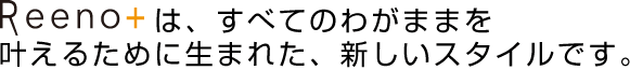 Reeno+は、すべてのわがままを叶えるために生まれた、新しいスタイルです。