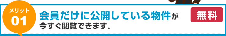 【メリット01】会員だけに公開している物件が今すぐ閲覧できます。（無料）