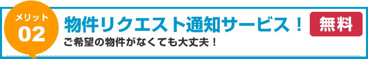 【メリット02】物件リクエスト通知サービス！ご希望の物件がなくても大丈夫！（無料）