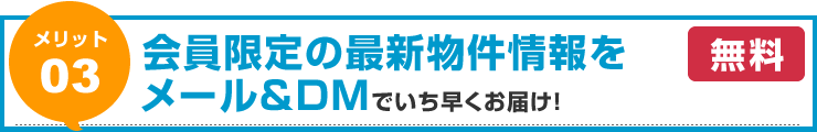 【メリット03】会員限定の最新物件情報をメール＆ＤＭでいち早くお届け！（無料）