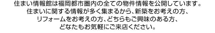 住まい情報館は福岡都市圏内の全ての物件情報を公開しています。住まいに関する情報が多く集まるから、新築をお考えの方、リフォームをお考えの方、どちらもご興味のある方、どなたもお気軽にご来店ください。