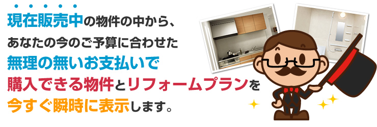 現在販売中の物件の中からあなたの今のご予算に合わせた無理の無いお支払で購入できる物件とリフォームプランを今すぐ瞬時に表示します。